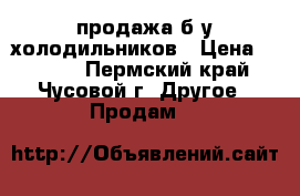 продажа б/у холодильников › Цена ­ 7 000 - Пермский край, Чусовой г. Другое » Продам   